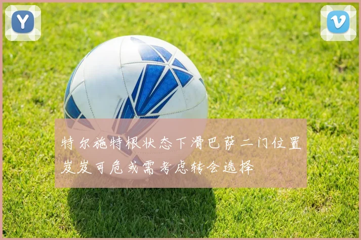 特尔施特根状态下滑巴萨二门位置岌岌可危或需考虑转会选择