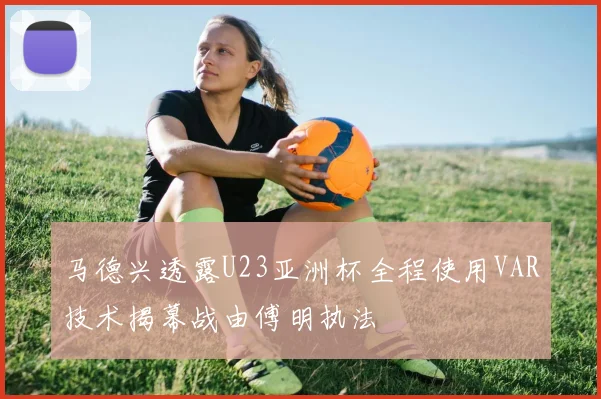 马德兴透露U23亚洲杯全程使用VAR技术揭幕战由傅明执法