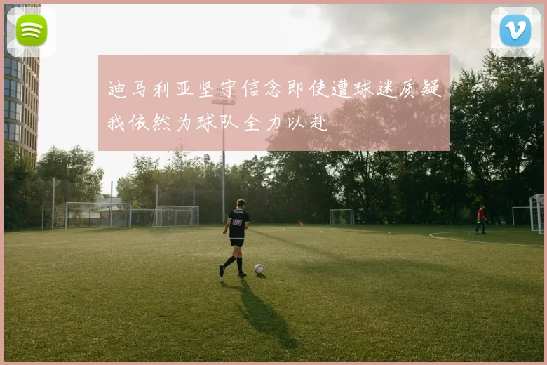 迪马利亚坚守信念即使遭球迷质疑我依然为球队全力以赴