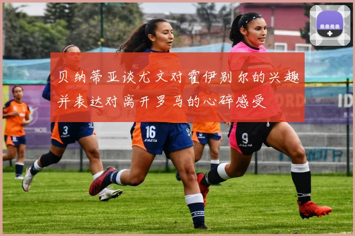 贝纳蒂亚谈尤文对霍伊别尔的兴趣并表达对离开罗马的心碎感受