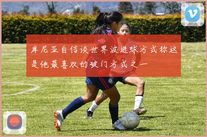 库尼亚自信谈世界波进球方式称这是他最喜欢的破门方式之一