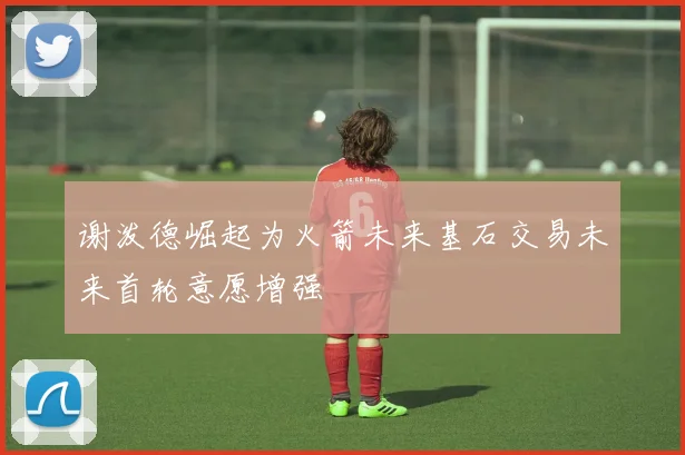 谢泼德崛起为火箭未来基石交易未来首轮意愿增强