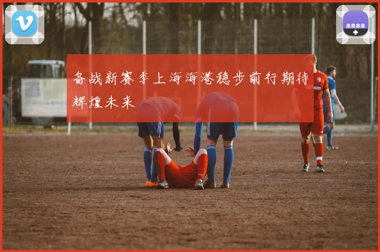 备战新赛季上海海港稳步前行期待辉煌未来