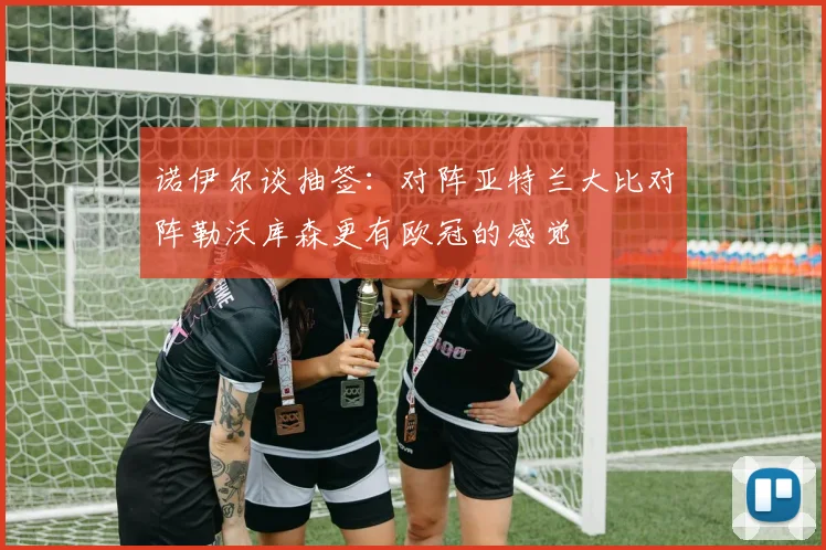 诺伊尔谈抽签：对阵亚特兰大比对阵勒沃库森更有欧冠的感觉