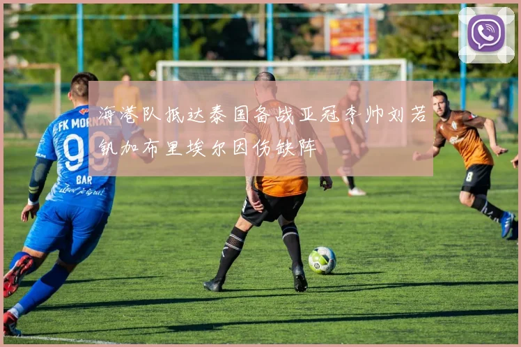 海港队抵达泰国备战亚冠李帅刘若钒加布里埃尔因伤缺阵