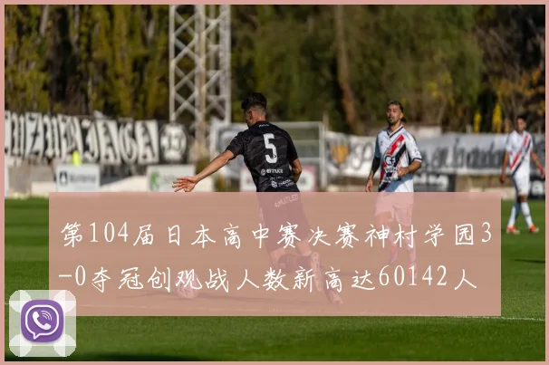 第104届日本高中赛决赛神村学园3-0夺冠创观战人数新高达60142人