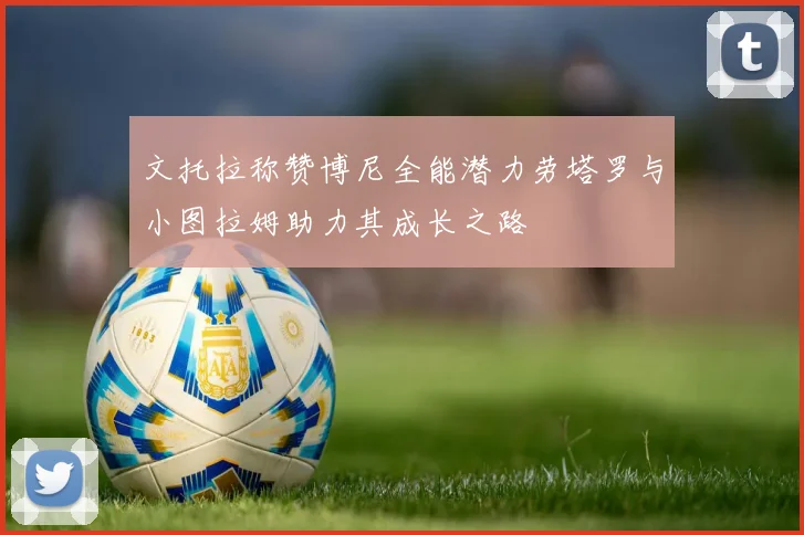 文托拉称赞博尼全能潜力劳塔罗与小图拉姆助力其成长之路
