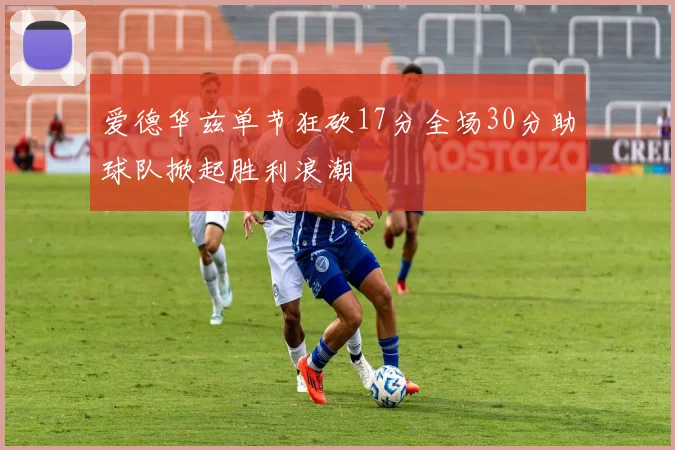 爱德华兹单节狂砍17分全场30分助球队掀起胜利浪潮