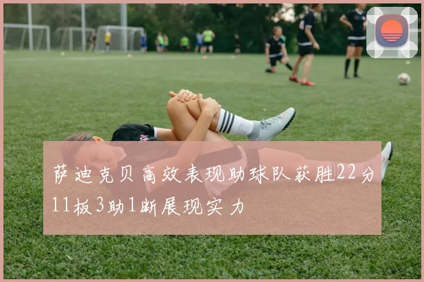萨迪克贝高效表现助球队获胜22分11板3助1断展现实力