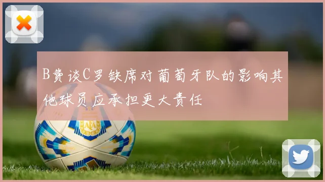 B费谈C罗缺席对葡萄牙队的影响其他球员应承担更大责任