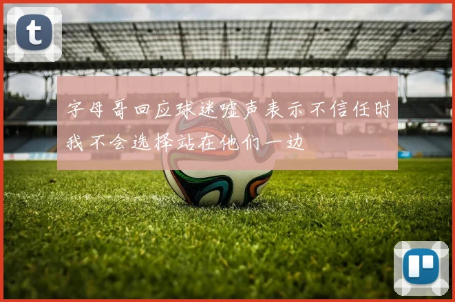 字母哥回应球迷嘘声表示不信任时我不会选择站在他们一边