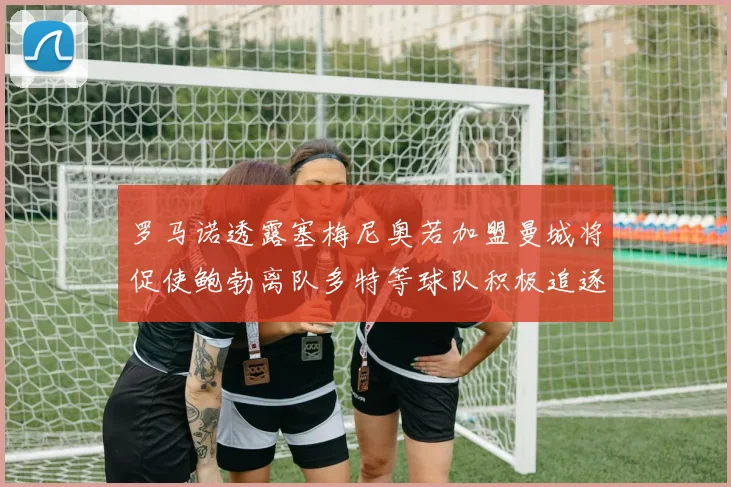 罗马诺透露塞梅尼奥若加盟曼城将促使鲍勃离队多特等球队积极追逐