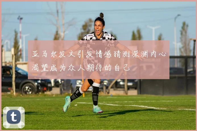 亚马尔发文引发情感猜测深渊内心渴望成为众人期待的自己