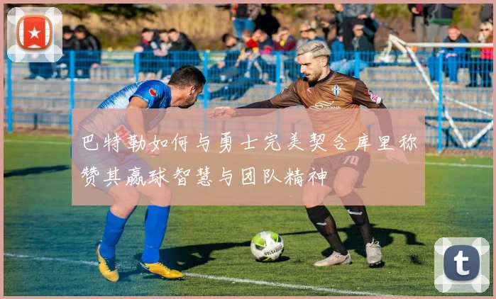 巴特勒如何与勇士完美契合库里称赞其赢球智慧与团队精神