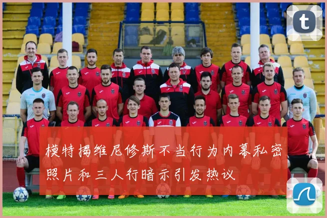 模特揭维尼修斯不当行为内幕私密照片和三人行暗示引发热议