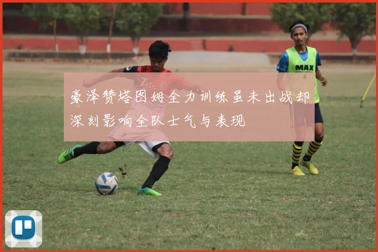 豪泽赞塔图姆全力训练虽未出战却深刻影响全队士气与表现
