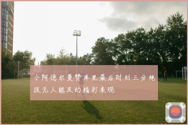 小阿德尔曼赞库里最后时刻三分绝技无人能及的精彩表现