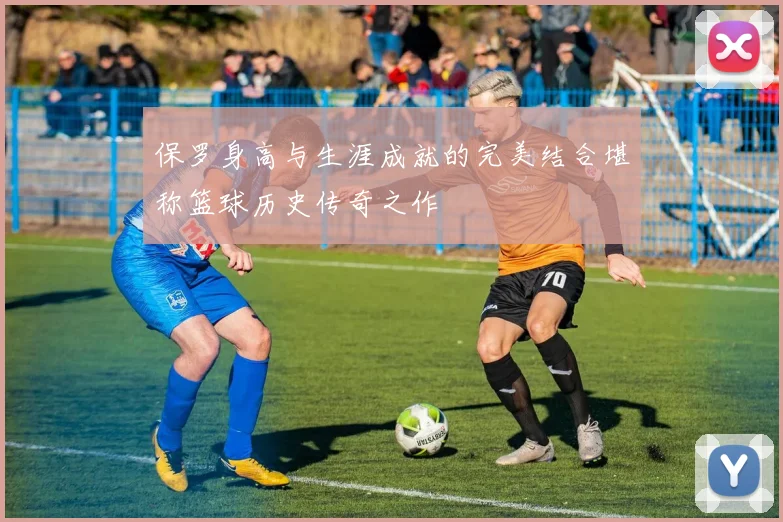 保罗身高与生涯成就的完美结合堪称篮球历史传奇之作