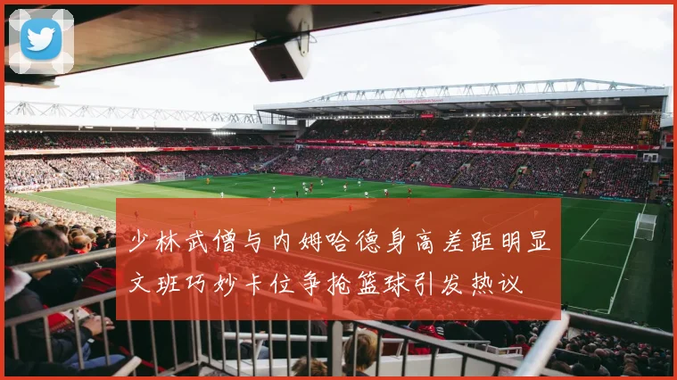 少林武僧与内姆哈德身高差距明显文班巧妙卡位争抢篮球引发热议