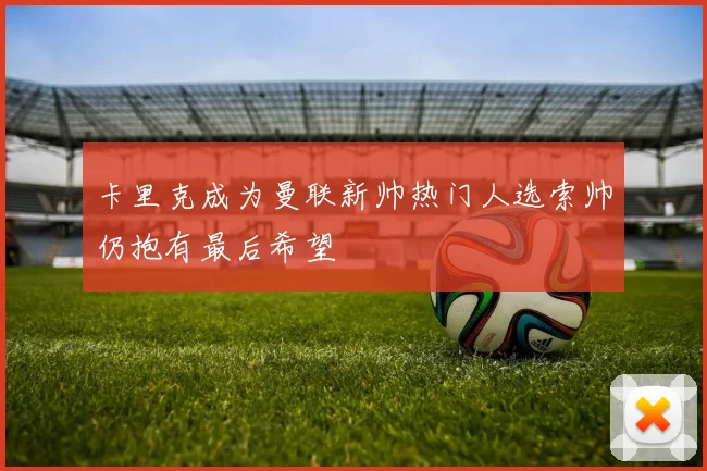 卡里克成为曼联新帅热门人选索帅仍抱有最后希望