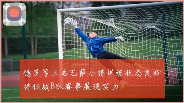 德罗等三名巴萨小将训练状态良好将征战B队赛事展现实力