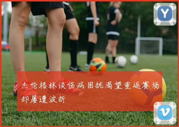 杰伦格林谈伤病困扰渴望重返赛场却屡遭波折