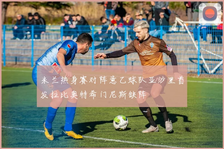 米兰热身赛对阵意乙球队亚沙里首发拉比奥特希门尼斯缺阵