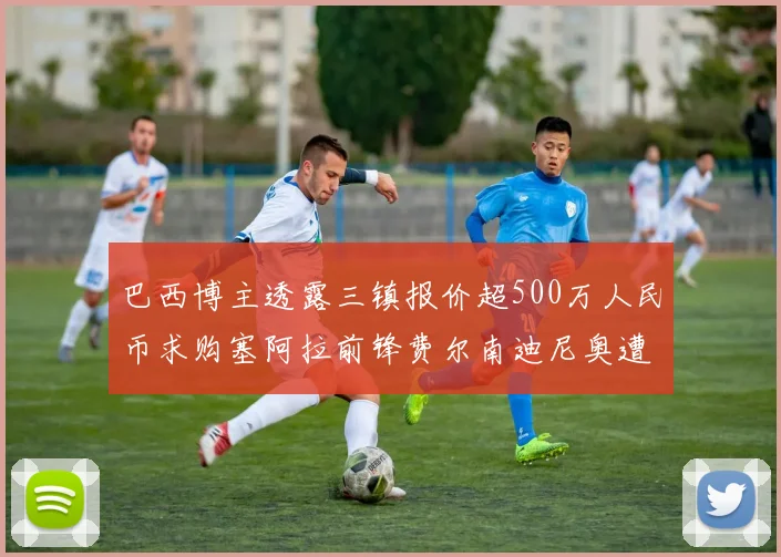 巴西博主透露三镇报价超500万人民币求购塞阿拉前锋费尔南迪尼奥遭拒绝