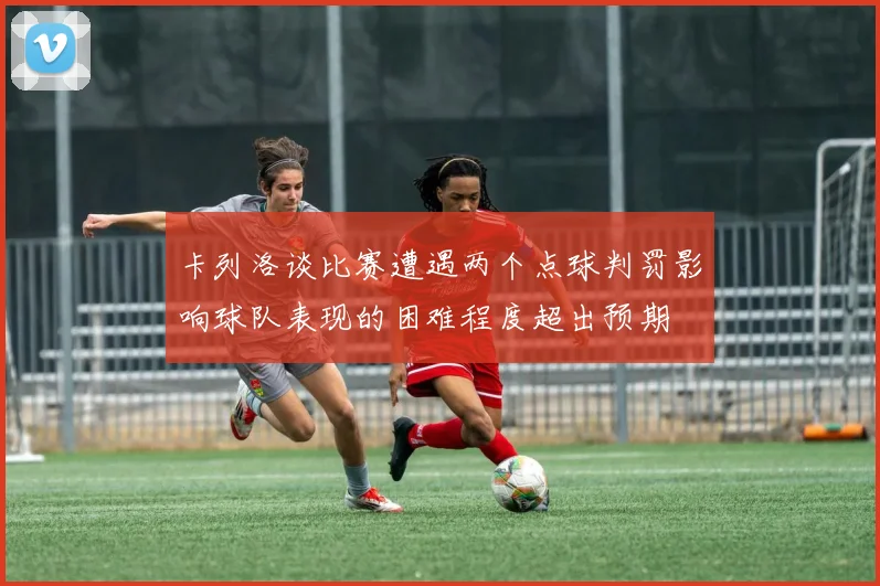 卡列洛谈比赛遭遇两个点球判罚影响球队表现的困难程度超出预期