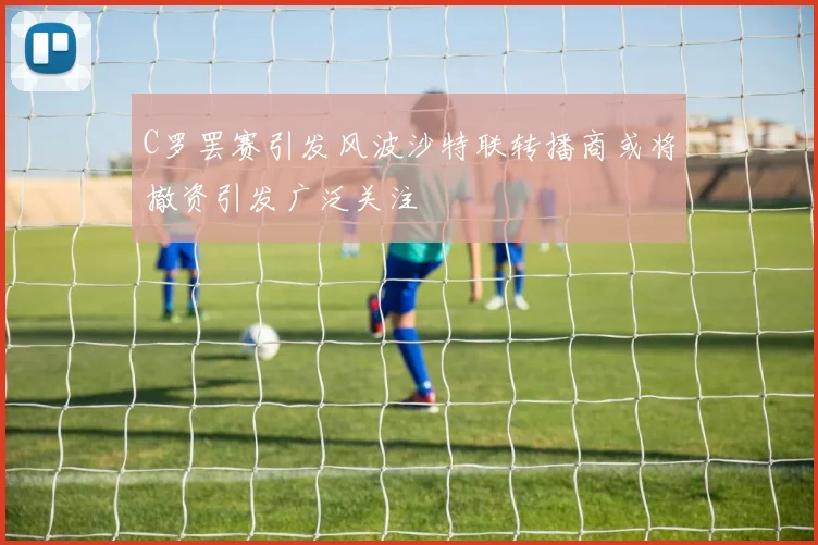 C罗罢赛引发风波沙特联转播商或将撤资引发广泛关注
