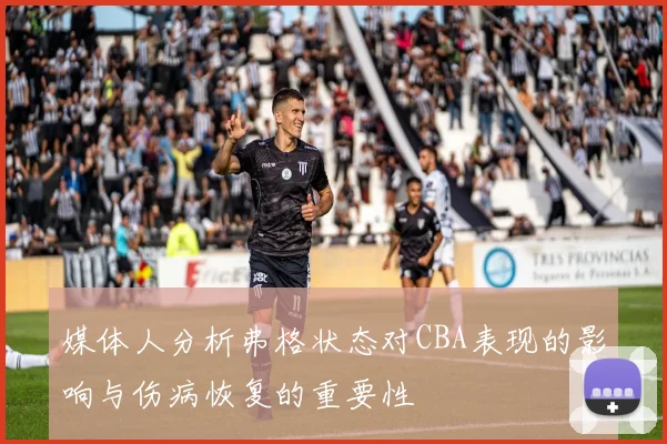 媒体人分析弗格状态对CBA表现的影响与伤病恢复的重要性