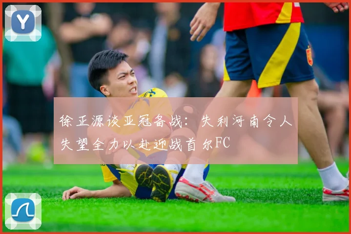 徐正源谈亚冠备战：失利河南令人失望全力以赴迎战首尔FC