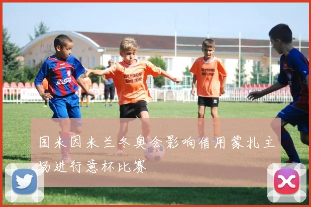 国米因米兰冬奥会影响借用蒙扎主场进行意杯比赛