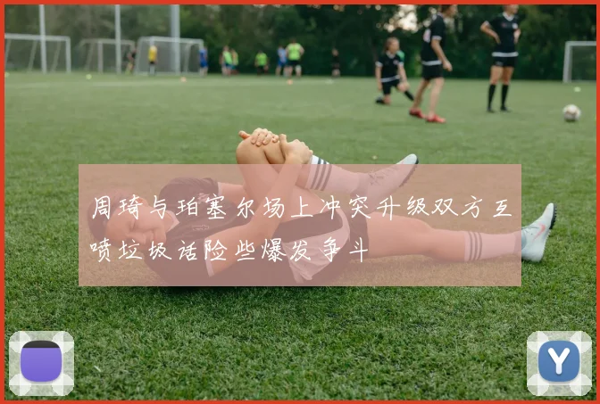 周琦与珀塞尔场上冲突升级双方互喷垃圾话险些爆发争斗