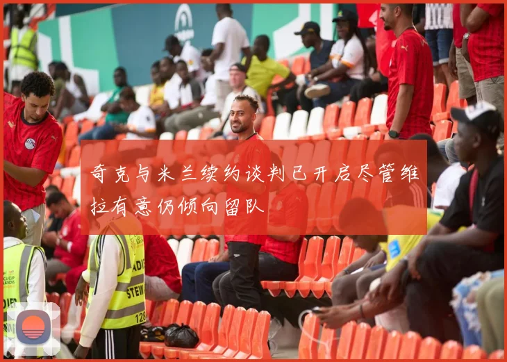 奇克与米兰续约谈判已开启尽管维拉有意仍倾向留队