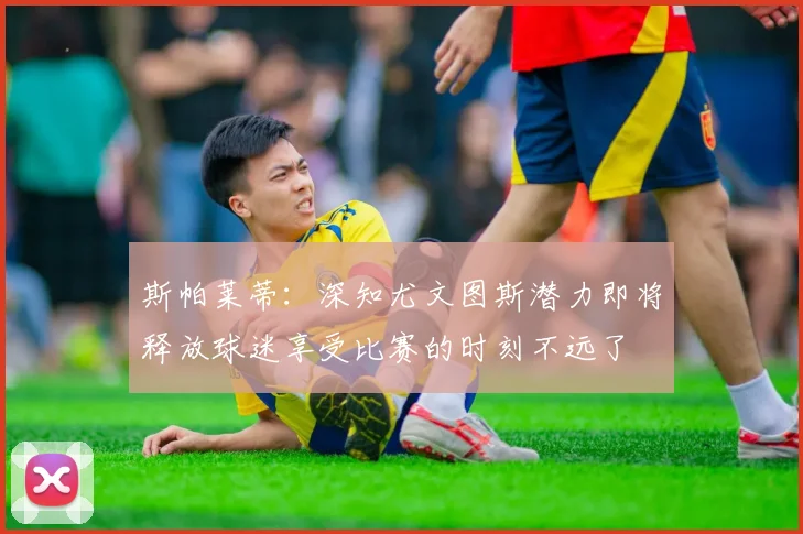 斯帕莱蒂：深知尤文图斯潜力即将释放球迷享受比赛的时刻不远了