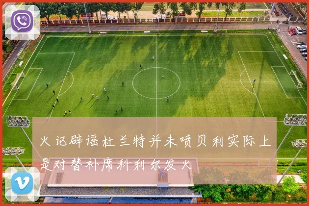 火记辟谣杜兰特并未喷贝利实际上是对替补席科利尔发火