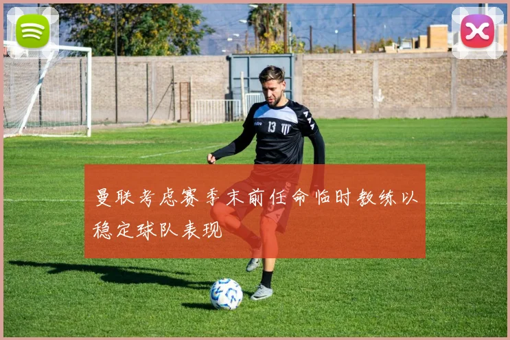 曼联考虑赛季末前任命临时教练以稳定球队表现