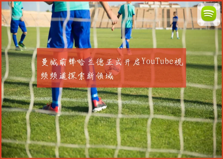 曼城前锋哈兰德正式开启YouTube视频频道探索新领域